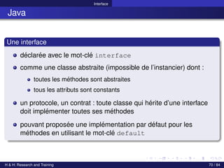 © Achref EL MOUELHI ©
Interface
Java
Une interface
déclarée avec le mot-clé interface
comme une classe abstraite (impossible de l’instancier) dont :
toutes les méthodes sont abstraites
tous les attributs sont constants
un protocole, un contrat : toute classe qui hérite d’une interface
doit implémenter toutes ses méthodes
pouvant proposée une implémentation par défaut pour les
méthodes en utilisant le mot-clé default
H & H: Research and Training 70 / 84
 