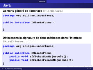 © Achref EL MOUELHI ©
Interface
Java
Contenu généré de l’interface IMiseEnForme
package org.eclipse.interfaces;
public interface IMiseEnForme {
}
Définissons la signature de deux méthodes dans l’interface
IMiseEnForme
package org.eclipse.interfaces;
public interface IMiseEnForme {
public void afficherNomMajuscule();
public void afficherPrenomMajuscule();
}
H & H: Research and Training 72 / 84
 