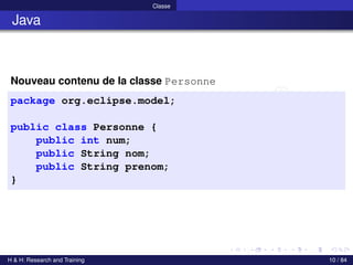 © Achref EL MOUELHI ©
Classe
Java
Nouveau contenu de la classe Personne
package org.eclipse.model;
public class Personne {
public int num;
public String nom;
public String prenom;
}
H & H: Research and Training 10 / 84
 