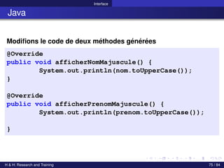 © Achref EL MOUELHI ©
Interface
Java
Modifions le code de deux méthodes générées
@Override
public void afficherNomMajuscule() {
System.out.println(nom.toUpperCase());
}
@Override
public void afficherPrenomMajuscule() {
System.out.println(prenom.toUpperCase());
}
H & H: Research and Training 75 / 84
 