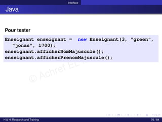 © Achref EL MOUELHI ©
Interface
Java
Pour tester
Enseignant enseignant = new Enseignant(3, "green",
"jonas", 1700);
enseignant.afficherNomMajuscule();
enseignant.afficherPrenomMajuscule();
H & H: Research and Training 76 / 84
 
