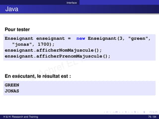 © Achref EL MOUELHI ©
Interface
Java
Pour tester
Enseignant enseignant = new Enseignant(3, "green",
"jonas", 1700);
enseignant.afficherNomMajuscule();
enseignant.afficherPrenomMajuscule();
En exécutant, le résultat est :
GREEN
JONAS
H & H: Research and Training 76 / 84
 