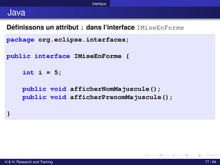 © Achref EL MOUELHI ©
Interface
Java
Définissons un attribut i dans l’interface IMiseEnForme
package org.eclipse.interfaces;
public interface IMiseEnForme {
int i = 5;
public void afficherNomMajuscule();
public void afficherPrenomMajuscule();
}
H & H: Research and Training 77 / 84
 