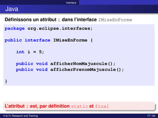© Achref EL MOUELHI ©
Interface
Java
Définissons un attribut i dans l’interface IMiseEnForme
package org.eclipse.interfaces;
public interface IMiseEnForme {
int i = 5;
public void afficherNomMajuscule();
public void afficherPrenomMajuscule();
}
L’attribut i est, par définition static et final
H & H: Research and Training 77 / 84
 
