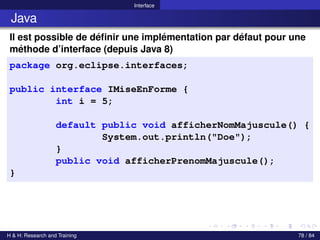 © Achref EL MOUELHI ©
Interface
Java
Il est possible de définir une implémentation par défaut pour une
méthode d’interface (depuis Java 8)
package org.eclipse.interfaces;
public interface IMiseEnForme {
int i = 5;
default public void afficherNomMajuscule() {
System.out.println("Doe");
}
public void afficherPrenomMajuscule();
}
H & H: Research and Training 78 / 84
 