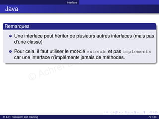 © Achref EL MOUELHI ©
Interface
Java
Remarques
Une interface peut hériter de plusieurs autres interfaces (mais pas
d’une classe)
Pour cela, il faut utiliser le mot-clé extends et pas implements
car une interface n’implémente jamais de méthodes.
H & H: Research and Training 79 / 84
 