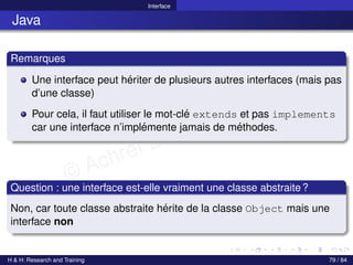 © Achref EL MOUELHI ©
Interface
Java
Remarques
Une interface peut hériter de plusieurs autres interfaces (mais pas
d’une classe)
Pour cela, il faut utiliser le mot-clé extends et pas implements
car une interface n’implémente jamais de méthodes.
Question : une interface est-elle vraiment une classe abstraite?
Non, car toute classe abstraite hérite de la classe Object mais une
interface non
H & H: Research and Training 79 / 84
 