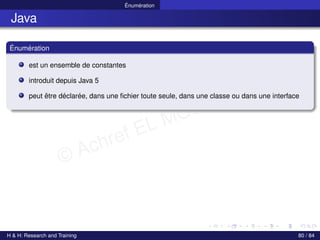 © Achref EL MOUELHI ©
Énumération
Java
Énumération
est un ensemble de constantes
introduit depuis Java 5
peut être déclarée, dans une fichier toute seule, dans une classe ou dans une interface
H & H: Research and Training 80 / 84
 