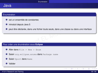 © Achref EL MOUELHI ©
Énumération
Java
Énumération
est un ensemble de constantes
introduit depuis Java 5
peut être déclarée, dans une fichier toute seule, dans une classe ou dans une interface
Pour créer une énumération sous Eclipse
Aller dans File > New > Enum
Saisir org.eclipse.enums dans Package name
Saisir Sport dans Name
Valider
H & H: Research and Training 80 / 84
 