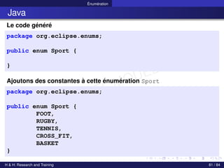 © Achref EL MOUELHI ©
Énumération
Java
Le code généré
package org.eclipse.enums;
public enum Sport {
}
Ajoutons des constantes à cette énumération Sport
package org.eclipse.enums;
public enum Sport {
FOOT,
RUGBY,
TENNIS,
CROSS_FIT,
BASKET
}
H & H: Research and Training 81 / 84
 