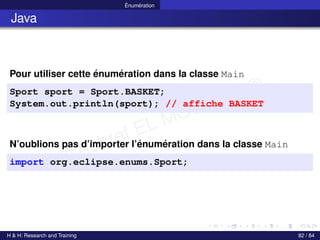 © Achref EL MOUELHI ©
Énumération
Java
Pour utiliser cette énumération dans la classe Main
Sport sport = Sport.BASKET;
System.out.println(sport); // affiche BASKET
N’oublions pas d’importer l’énumération dans la classe Main
import org.eclipse.enums.Sport;
H & H: Research and Training 82 / 84
 