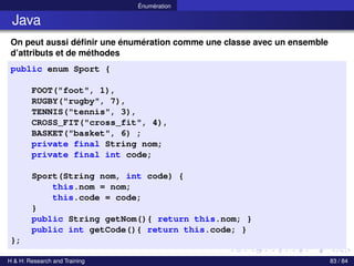 © Achref EL MOUELHI ©
Énumération
Java
On peut aussi définir une énumération comme une classe avec un ensemble
d’attributs et de méthodes
public enum Sport {
FOOT("foot", 1),
RUGBY("rugby", 7),
TENNIS("tennis", 3),
CROSS_FIT("cross_fit", 4),
BASKET("basket", 6) ;
private final String nom;
private final int code;
Sport(String nom, int code) {
this.nom = nom;
this.code = code;
}
public String getNom(){ return this.nom; }
public int getCode(){ return this.code; }
};
H & H: Research and Training 83 / 84
 