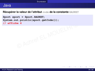 © Achref EL MOUELHI ©
Énumération
Java
Récupérer la valeur de l’attribut code de la constante BASKET
Sport sport = Sport.BASKET;
System.out.println(sport.getCode());
// affiche 6
H & H: Research and Training 84 / 84
 