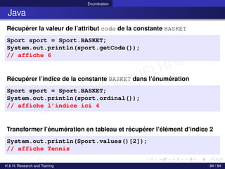© Achref EL MOUELHI ©
Énumération
Java
Récupérer la valeur de l’attribut code de la constante BASKET
Sport sport = Sport.BASKET;
System.out.println(sport.getCode());
// affiche 6
Récupérer l’indice de la constante BASKET dans l’énumération
Sport sport = Sport.BASKET;
System.out.println(sport.ordinal());
// affiche l’indice ici 4
Transformer l’énumération en tableau et récupérer l’élément d’indice 2
System.out.println(Sport.values()[2]);
// affiche Tennis
H & H: Research and Training 84 / 84
 
