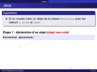 © Achref EL MOUELHI ©
Classe
Java
Hypothèse
Si on voulait créer un objet de la classe Personne avec les
valeurs 1, wick et john
Étape 1 : déclaration d’un objet (objet non créé)
Personne personne;
H & H: Research and Training 12 / 84
 