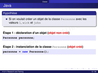 © Achref EL MOUELHI ©
Classe
Java
Hypothèse
Si on voulait créer un objet de la classe Personne avec les
valeurs 1, wick et john
Étape 1 : déclaration d’un objet (objet non créé)
Personne personne;
Étape 2 : instanciation de la classe Personne (objet créé)
personne = new Personne();
H & H: Research and Training 12 / 84
 