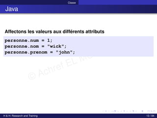 © Achref EL MOUELHI ©
Classe
Java
Affectons les valeurs aux différents attributs
personne.num = 1;
personne.nom = "wick";
personne.prenom = "john";
H & H: Research and Training 13 / 84
 