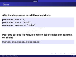 © Achref EL MOUELHI ©
Classe
Java
Affectons les valeurs aux différents attributs
personne.num = 1;
personne.nom = "wick";
personne.prenom = "john";
Pour être sûr que les valeurs ont bien été affectées aux attributs,
on affiche
System.out.println(personne)
H & H: Research and Training 13 / 84
 