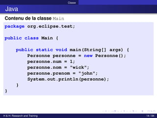 © Achref EL MOUELHI ©
Classe
Java
Contenu de la classe Main
package org.eclipse.test;
public class Main {
public static void main(String[] args) {
Personne personne = new Personne();
personne.num = 1;
personne.nom = "wick";
personne.prenom = "john";
System.out.println(personne);
}
}
H & H: Research and Training 14 / 84
 