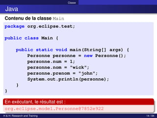 © Achref EL MOUELHI ©
Classe
Java
Contenu de la classe Main
package org.eclipse.test;
public class Main {
public static void main(String[] args) {
Personne personne = new Personne();
personne.num = 1;
personne.nom = "wick";
personne.prenom = "john";
System.out.println(personne);
}
}
En exécutant, le résultat est :
org.eclipse.model.Personne@7852e922
H & H: Research and Training 14 / 84
 