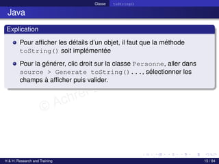 © Achref EL MOUELHI ©
Classe toString()
Java
Explication
Pour afficher les détails d’un objet, il faut que la méthode
toString() soit implémentée
Pour la générer, clic droit sur la classe Personne, aller dans
source > Generate toString()..., sélectionner les
champs à afficher puis valider.
H & H: Research and Training 15 / 84
 