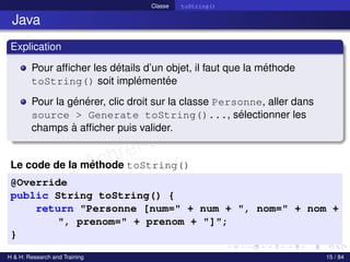 © Achref EL MOUELHI ©
Classe toString()
Java
Explication
Pour afficher les détails d’un objet, il faut que la méthode
toString() soit implémentée
Pour la générer, clic droit sur la classe Personne, aller dans
source > Generate toString()..., sélectionner les
champs à afficher puis valider.
Le code de la méthode toString()
@Override
public String toString() {
return "Personne [num=" + num + ", nom=" + nom +
", prenom=" + prenom + "]";
}
H & H: Research and Training 15 / 84
 