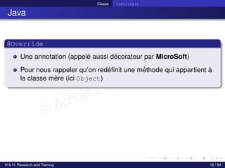 © Achref EL MOUELHI ©
Classe toString()
Java
@Override
Une annotation (appelé aussi décorateur par MicroSoft)
Pour nous rappeler qu’on redéfinit une méthode qui appartient à
la classe mère (ici Object)
H & H: Research and Training 16 / 84
 