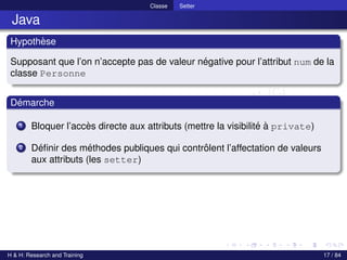 © Achref EL MOUELHI ©
Classe Setter
Java
Hypothèse
Supposant que l’on n’accepte pas de valeur négative pour l’attribut num de la
classe Personne
Démarche
1 Bloquer l’accès directe aux attributs (mettre la visibilité à private)
2 Définir des méthodes publiques qui contrôlent l’affectation de valeurs
aux attributs (les setter)
H & H: Research and Training 17 / 84
 