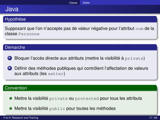 © Achref EL MOUELHI ©
Classe Setter
Java
Hypothèse
Supposant que l’on n’accepte pas de valeur négative pour l’attribut num de la
classe Personne
Démarche
1 Bloquer l’accès directe aux attributs (mettre la visibilité à private)
2 Définir des méthodes publiques qui contrôlent l’affectation de valeurs
aux attributs (les setter)
Convention
Mettre la visibilité private ou protected pour tous les attributs
Mettre la visibilité public pour toutes les méthodes
H & H: Research and Training 17 / 84
 