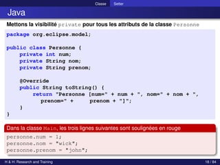 © Achref EL MOUELHI ©
Classe Setter
Java
Mettons la visibilité private pour tous les attributs de la classe Personne
package org.eclipse.model;
public class Personne {
private int num;
private String nom;
private String prenom;
@Override
public String toString() {
return "Personne [num=" + num + ", nom=" + nom + ",
prenom=" + prenom + "]";
}
}
Dans la classe Main, les trois lignes suivantes sont soulignées en rouge
personne.num = 1;
personne.nom = "wick";
personne.prenom = "john";
H & H: Research and Training 18 / 84
 