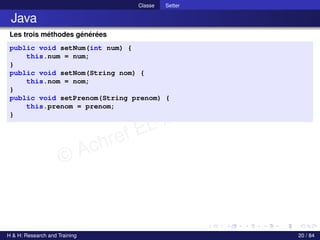 © Achref EL MOUELHI ©
Classe Setter
Java
Les trois méthodes générées
public void setNum(int num) {
this.num = num;
}
public void setNom(String nom) {
this.nom = nom;
}
public void setPrenom(String prenom) {
this.prenom = prenom;
}
H & H: Research and Training 20 / 84
 