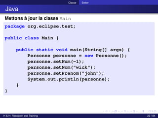 © Achref EL MOUELHI ©
Classe Setter
Java
Mettons à jour la classe Main
package org.eclipse.test;
public class Main {
public static void main(String[] args) {
Personne personne = new Personne();
personne.setNum(-1);
personne.setNom("wick");
personne.setPrenom("john");
System.out.println(personne);
}
}
H & H: Research and Training 22 / 84
 