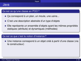 © Achref EL MOUELHI ©
Rappel
Java
Qu’est ce qu’une classe en POO?
Ça correspond à un plan, un moule, une usine...
C’est une description abstraite d’un type d’objets
Elle représente un ensemble d’objets ayant les mêmes propriétés
statiques (attributs) et dynamiques (méthodes)
Qu’est ce que c’est la notion d’instance?
Une instance correspond à un objet créé à partir d’une classe (via
le constructeur)
H & H: Research and Training 4 / 84
 