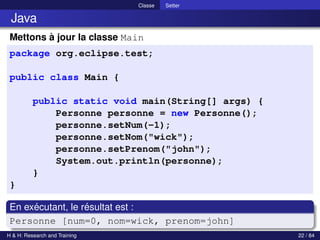 © Achref EL MOUELHI ©
Classe Setter
Java
Mettons à jour la classe Main
package org.eclipse.test;
public class Main {
public static void main(String[] args) {
Personne personne = new Personne();
personne.setNum(-1);
personne.setNom("wick");
personne.setPrenom("john");
System.out.println(personne);
}
}
En exécutant, le résultat est :
Personne [num=0, nom=wick, prenom=john]
H & H: Research and Training 22 / 84
 