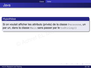 © Achref EL MOUELHI ©
Classe Getter
Java
Hypothèse
Si on voulait afficher les attributs (privés) de la classe Personne, un
par un, dans la classe Main sans passer par le toString()
H & H: Research and Training 23 / 84
 