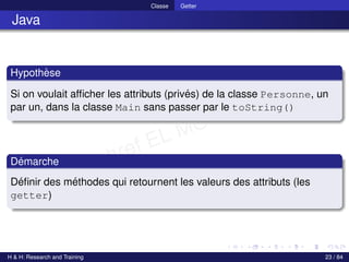 © Achref EL MOUELHI ©
Classe Getter
Java
Hypothèse
Si on voulait afficher les attributs (privés) de la classe Personne, un
par un, dans la classe Main sans passer par le toString()
Démarche
Définir des méthodes qui retournent les valeurs des attributs (les
getter)
H & H: Research and Training 23 / 84
 