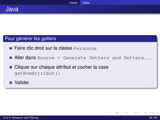 © Achref EL MOUELHI ©
Classe Getter
Java
Pour générer les getters
Faire clic droit sur la classe Personne
Aller dans Source > Generate Getters and Setters...
Cliquer sur chaque attribut et cocher la case
getNomAttribut()
Valider
H & H: Research and Training 24 / 84
 