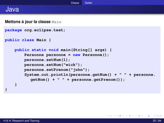 © Achref EL MOUELHI ©
Classe Getter
Java
Mettons à jour la classe Main
package org.eclipse.test;
public class Main {
public static void main(String[] args) {
Personne personne = new Personne();
personne.setNum(1);
personne.setNom("wick");
personne.setPrenom("john");
System.out.println(personne.getNum() + " " + personne.
getNom() + " " + personne.getPrenom());
}
}
H & H: Research and Training 25 / 84
 
