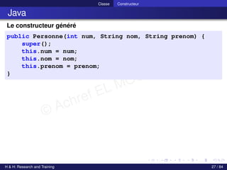 © Achref EL MOUELHI ©
Classe Constructeur
Java
Le constructeur généré
public Personne(int num, String nom, String prenom) {
super();
this.num = num;
this.nom = nom;
this.prenom = prenom;
}
H & H: Research and Training 27 / 84
 
