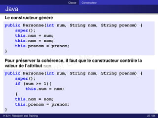 © Achref EL MOUELHI ©
Classe Constructeur
Java
Le constructeur généré
public Personne(int num, String nom, String prenom) {
super();
this.num = num;
this.nom = nom;
this.prenom = prenom;
}
Pour préserver la cohérence, il faut que le constructeur contrôle la
valeur de l’attribut num
public Personne(int num, String nom, String prenom) {
super();
if (num >= 1){
this.num = num;
}
this.nom = nom;
this.prenom = prenom;
}
H & H: Research and Training 27 / 84
 