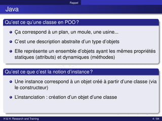 © Achref EL MOUELHI ©
Rappel
Java
Qu’est ce qu’une classe en POO?
Ça correspond à un plan, un moule, une usine...
C’est une description abstraite d’un type d’objets
Elle représente un ensemble d’objets ayant les mêmes propriétés
statiques (attributs) et dynamiques (méthodes)
Qu’est ce que c’est la notion d’instance?
Une instance correspond à un objet créé à partir d’une classe (via
le constructeur)
L’instanciation : création d’un objet d’une classe
H & H: Research and Training 4 / 84
 