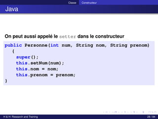 © Achref EL MOUELHI ©
Classe Constructeur
Java
On peut aussi appelé le setter dans le constructeur
public Personne(int num, String nom, String prenom)
{
super();
this.setNum(num);
this.nom = nom;
this.prenom = prenom;
}
H & H: Research and Training 28 / 84
 