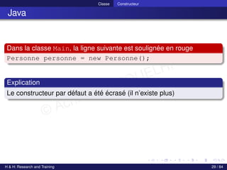 © Achref EL MOUELHI ©
Classe Constructeur
Java
Dans la classe Main, la ligne suivante est soulignée en rouge
Personne personne = new Personne();
Explication
Le constructeur par défaut a été écrasé (il n’existe plus)
H & H: Research and Training 29 / 84
 