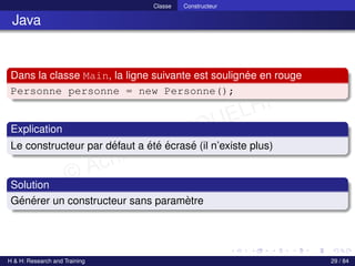 © Achref EL MOUELHI ©
Classe Constructeur
Java
Dans la classe Main, la ligne suivante est soulignée en rouge
Personne personne = new Personne();
Explication
Le constructeur par défaut a été écrasé (il n’existe plus)
Solution
Générer un constructeur sans paramètre
H & H: Research and Training 29 / 84
 