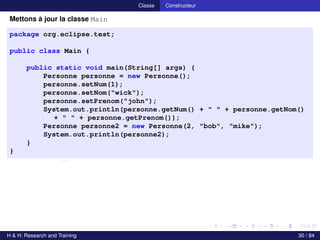 © Achref EL MOUELHI ©
Classe Constructeur
Mettons à jour la classe Main
package org.eclipse.test;
public class Main {
public static void main(String[] args) {
Personne personne = new Personne();
personne.setNum(1);
personne.setNom("wick");
personne.setPrenom("john");
System.out.println(personne.getNum() + " " + personne.getNom()
+ " " + personne.getPrenom());
Personne personne2 = new Personne(2, "bob", "mike");
System.out.println(personne2);
}
}
H & H: Research and Training 30 / 84
 