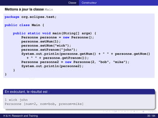 © Achref EL MOUELHI ©
Classe Constructeur
Mettons à jour la classe Main
package org.eclipse.test;
public class Main {
public static void main(String[] args) {
Personne personne = new Personne();
personne.setNum(1);
personne.setNom("wick");
personne.setPrenom("john");
System.out.println(personne.getNum() + " " + personne.getNom()
+ " " + personne.getPrenom());
Personne personne2 = new Personne(2, "bob", "mike");
System.out.println(personne2);
}
}
En exécutant, le résultat est :
1 wick john
Personne [num=2, nom=bob, prenom=mike]
H & H: Research and Training 30 / 84
 