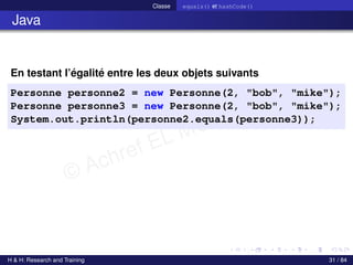 © Achref EL MOUELHI ©
Classe equals() et hashCode()
Java
En testant l’égalité entre les deux objets suivants
Personne personne2 = new Personne(2, "bob", "mike");
Personne personne3 = new Personne(2, "bob", "mike");
System.out.println(personne2.equals(personne3));
H & H: Research and Training 31 / 84
 