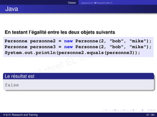 © Achref EL MOUELHI ©
Classe equals() et hashCode()
Java
En testant l’égalité entre les deux objets suivants
Personne personne2 = new Personne(2, "bob", "mike");
Personne personne3 = new Personne(2, "bob", "mike");
System.out.println(personne2.equals(personne3));
Le résultat est
false
H & H: Research and Training 31 / 84
 