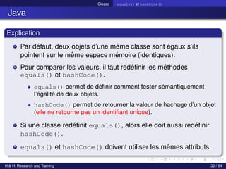 © Achref EL MOUELHI ©
Classe equals() et hashCode()
Java
Explication
Par défaut, deux objets d’une même classe sont égaux s’ils
pointent sur le même espace mémoire (identiques).
Pour comparer les valeurs, il faut redéfinir les méthodes
equals() et hashCode().
equals() permet de définir comment tester sémantiquement
l’égalité de deux objets.
hashCode() permet de retourner la valeur de hachage d’un objet
(elle ne retourne pas un identifiant unique).
Si une classe redéfinit equals(), alors elle doit aussi redéfinir
hashCode().
equals() et hashCode() doivent utiliser les mêmes attributs.
H & H: Research and Training 32 / 84
 