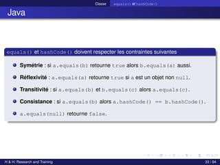 © Achref EL MOUELHI ©
Classe equals() et hashCode()
Java
equals() et hashCode() doivent respecter les contraintes suivantes
Symétrie : si a.equals(b) retourne true alors b.equals(a) aussi.
Réflexivité : a.equals(a) retourne true si a est un objet non null.
Transitivité : si a.equals(b) et b.equals(c) alors a.equals(c).
Consistance : si a.equals(b) alors a.hashCode() == b.hashCode().
a.equals(null) retourne false.
H & H: Research and Training 33 / 84
 